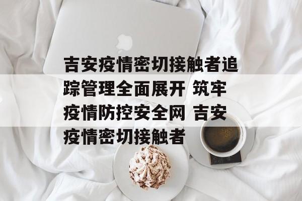 吉安疫情密切接触者追踪管理全面展开 筑牢疫情防控安全网 吉安疫情密切接触者
