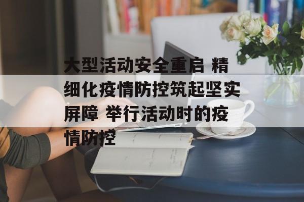 大型活动安全重启 精细化疫情防控筑起坚实屏障 举行活动时的疫情防控