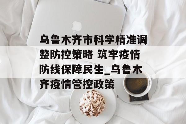 乌鲁木齐市科学精准调整防控策略 筑牢疫情防线保障民生_乌鲁木齐疫情管控政策