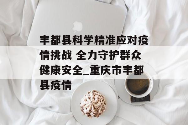 丰都县科学精准应对疫情挑战 全力守护群众健康安全_重庆市丰都县疫情