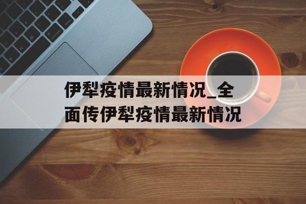 伊犁疫情最新情况_全面传伊犁疫情最新情况