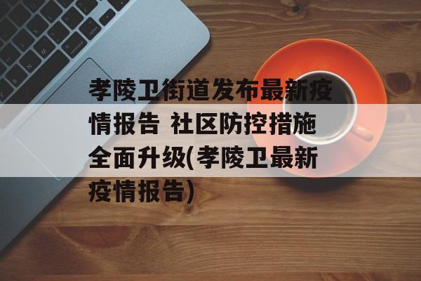 孝陵卫街道发布最新疫情报告 社区防控措施全面升级(孝陵卫最新疫情报告)