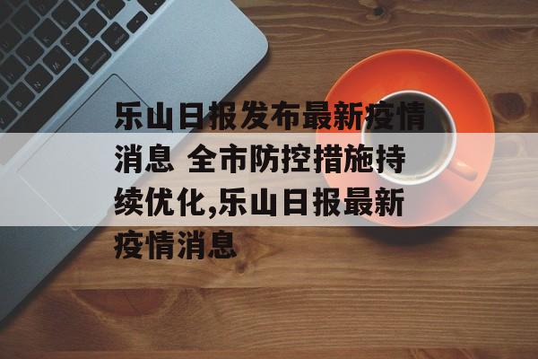 乐山日报发布最新疫情消息 全市防控措施持续优化,乐山日报最新疫情消息