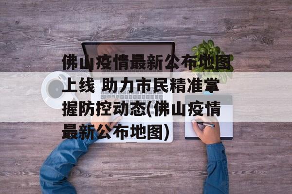 佛山疫情最新公布地图上线 助力市民精准掌握防控动态(佛山疫情最新公布地图)