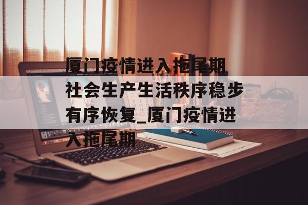 厦门疫情进入拖尾期 社会生产生活秩序稳步有序恢复_厦门疫情进入拖尾期