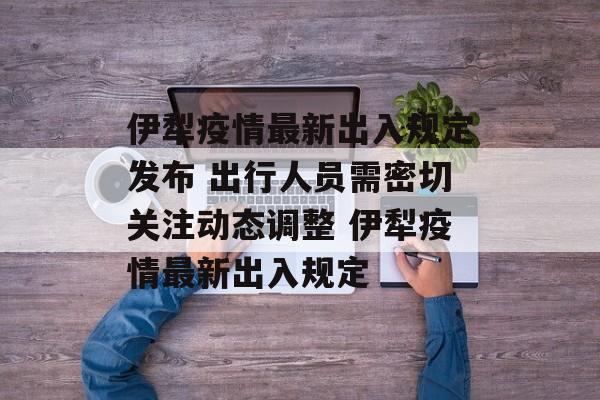 伊犁疫情最新出入规定发布 出行人员需密切关注动态调整 伊犁疫情最新出入规定