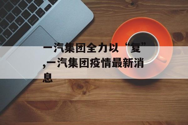 一汽集团全力以“复”,一汽集团疫情最新消息