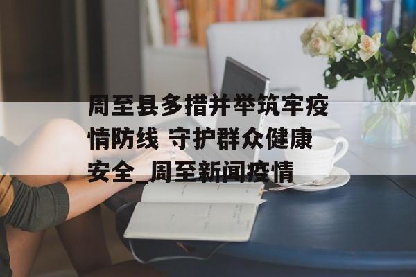 周至县多措并举筑牢疫情防线 守护群众健康安全_周至新闻疫情