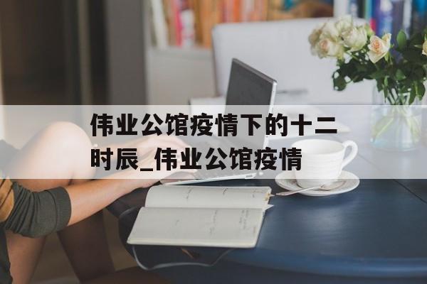 伟业公馆疫情下的十二时辰_伟业公馆疫情