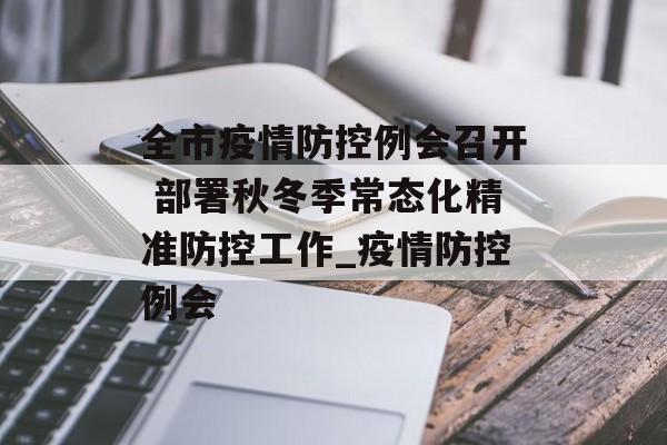 全市疫情防控例会召开 部署秋冬季常态化精准防控工作_疫情防控例会