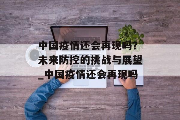中国疫情还会再现吗？未来防控的挑战与展望_中国疫情还会再现吗