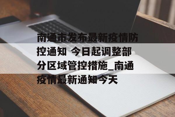 南通市发布最新疫情防控通知 今日起调整部分区域管控措施_南通疫情最新通知今天