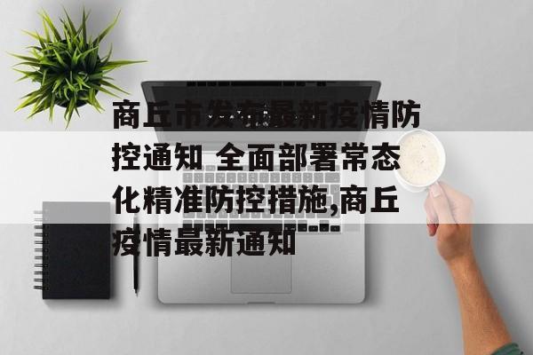 商丘市发布最新疫情防控通知 全面部署常态化精准防控措施,商丘疫情最新通知