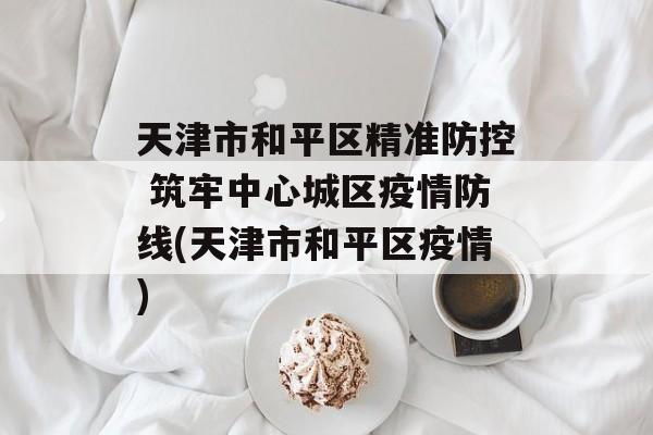 天津市和平区精准防控 筑牢中心城区疫情防线(天津市和平区疫情)
