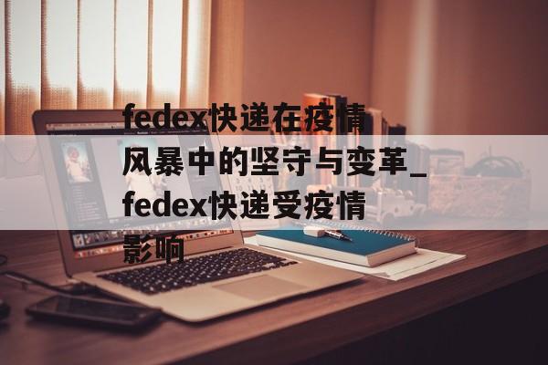 fedex快递在疫情风暴中的坚守与变革_fedex快递受疫情影响