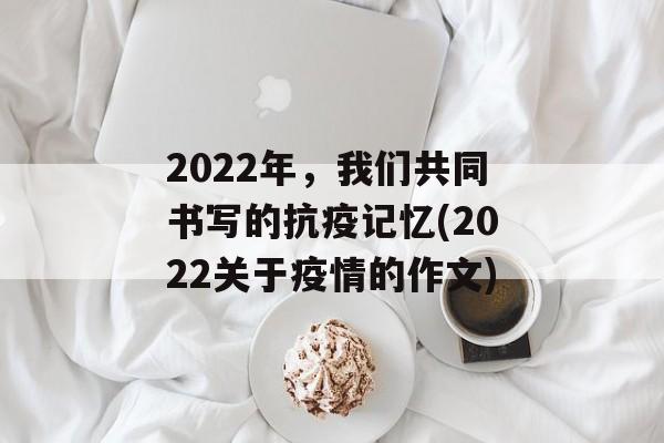 2022年，我们共同书写的抗疫记忆(2022关于疫情的作文)