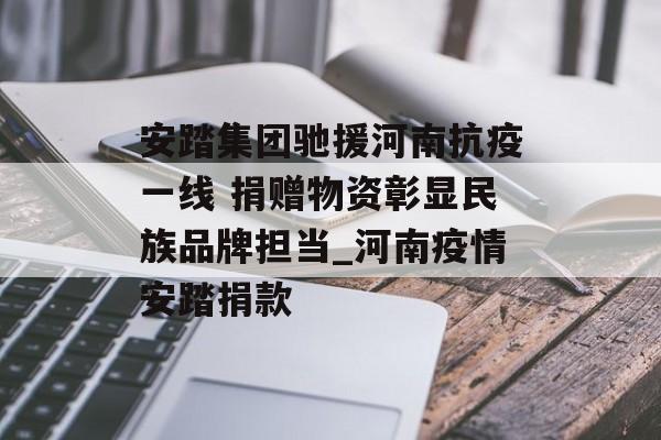安踏集团驰援河南抗疫一线 捐赠物资彰显民族品牌担当_河南疫情安踏捐款