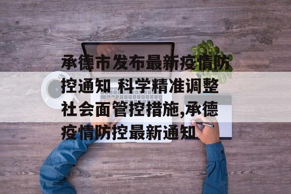 承德市发布最新疫情防控通知 科学精准调整社会面管控措施,承德疫情防控最新通知