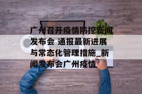 广州召开疫情防控新闻发布会 通报最新进展与常态化管理措施_新闻发布会广州疫情