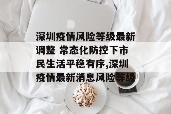 深圳疫情风险等级最新调整 常态化防控下市民生活平稳有序,深圳疫情最新消息风险等级