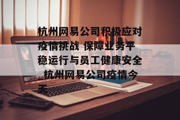 杭州网易公司积极应对疫情挑战 保障业务平稳运行与员工健康安全_杭州网易公司疫情今天