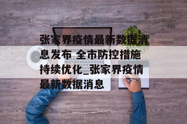 张家界疫情最新数据消息发布 全市防控措施持续优化_张家界疫情最新数据消息