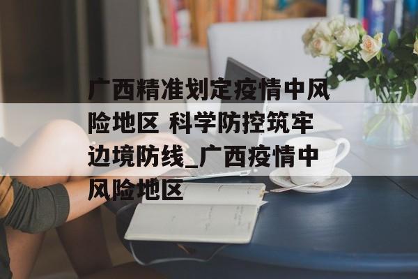 广西精准划定疫情中风险地区 科学防控筑牢边境防线_广西疫情中风险地区