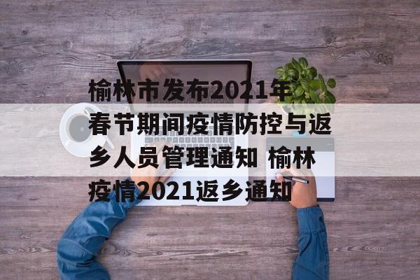 榆林市发布2021年春节期间疫情防控与返乡人员管理通知 榆林疫情2021返乡通知
