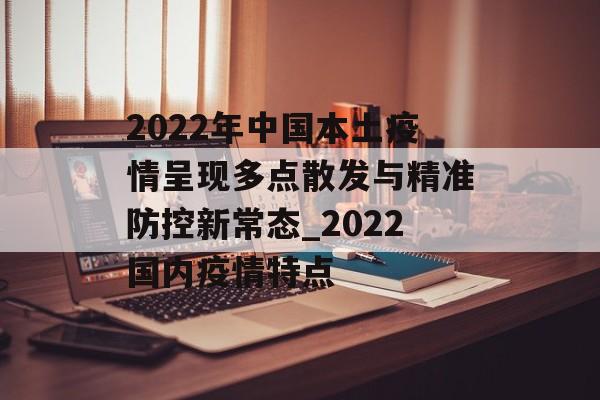 2022年中国本土疫情呈现多点散发与精准防控新常态_2022国内疫情特点