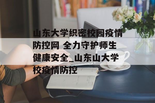 山东大学织密校园疫情防控网 全力守护师生健康安全_山东山大学校疫情防控