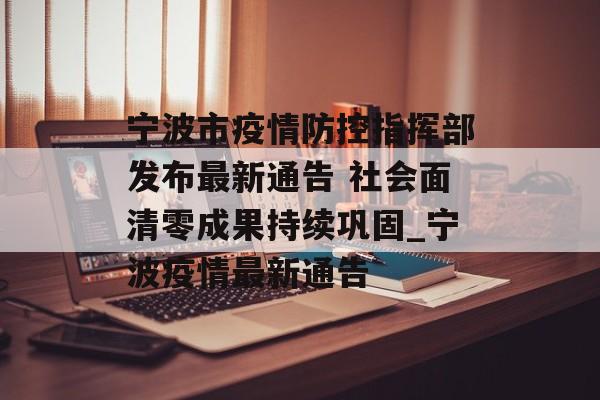 宁波市疫情防控指挥部发布最新通告 社会面清零成果持续巩固_宁波疫情最新通告