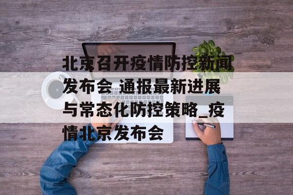 北京召开疫情防控新闻发布会 通报最新进展与常态化防控策略_疫情北京发布会