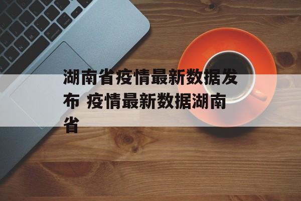 湖南省疫情最新数据发布 疫情最新数据湖南省