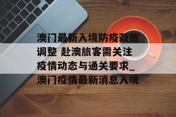 澳门最新入境防疫政策调整 赴澳旅客需关注疫情动态与通关要求_澳门疫情最新消息入境