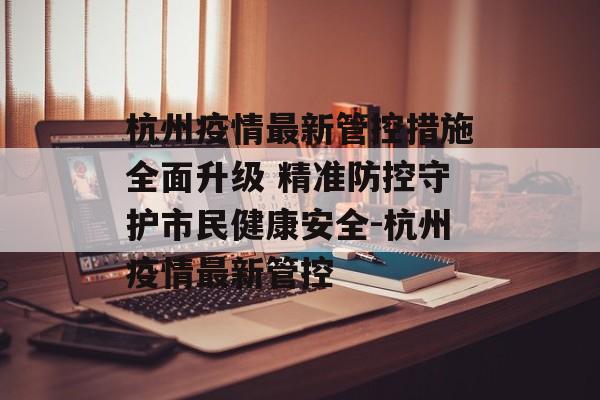 杭州疫情最新管控措施全面升级 精准防控守护市民健康安全-杭州疫情最新管控