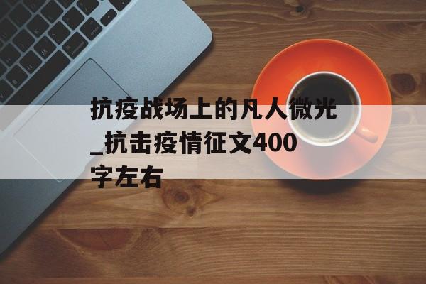 抗疫战场上的凡人微光_抗击疫情征文400字左右