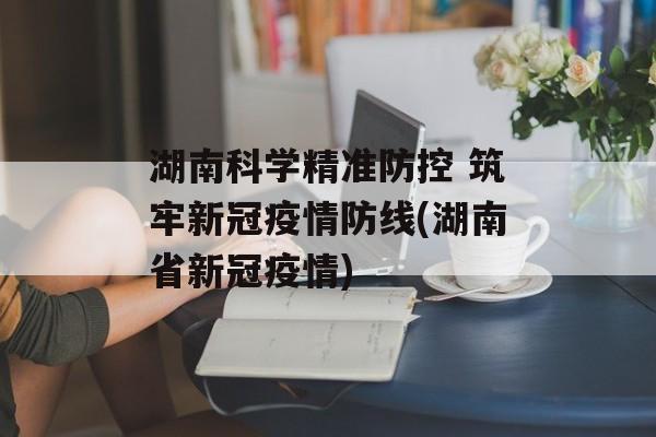 湖南科学精准防控 筑牢新冠疫情防线(湖南省新冠疫情)