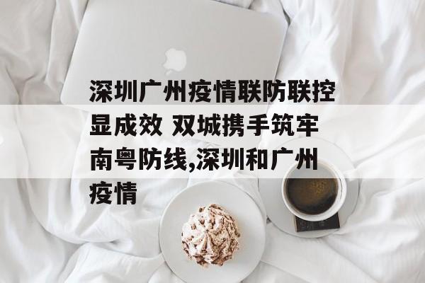 深圳广州疫情联防联控显成效 双城携手筑牢南粤防线,深圳和广州疫情