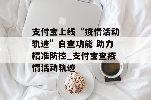 支付宝上线“疫情活动轨迹”自查功能 助力精准防控_支付宝查疫情活动轨迹