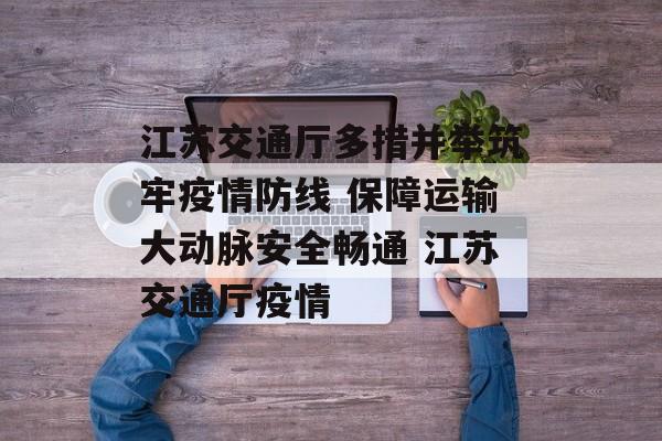 江苏交通厅多措并举筑牢疫情防线 保障运输大动脉安全畅通 江苏交通厅疫情