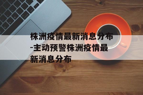 株洲疫情最新消息分布-主动预警株洲疫情最新消息分布