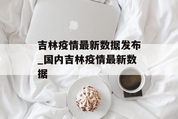 吉林疫情最新数据发布_国内吉林疫情最新数据