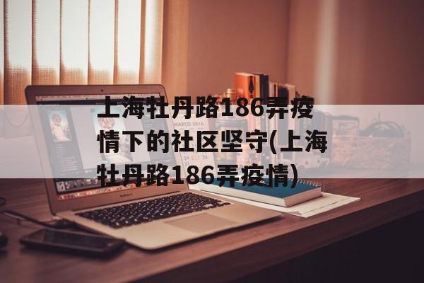 上海牡丹路186弄疫情下的社区坚守(上海牡丹路186弄疫情)
