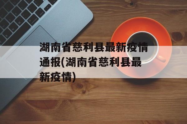 湖南省慈利县最新疫情通报(湖南省慈利县最新疫情)