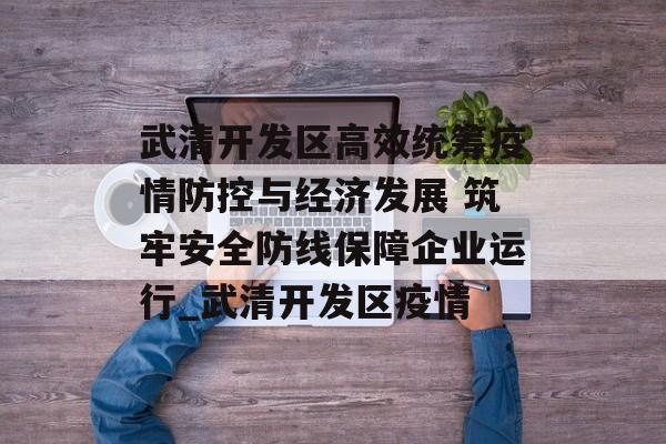 武清开发区高效统筹疫情防控与经济发展 筑牢安全防线保障企业运行_武清开发区疫情