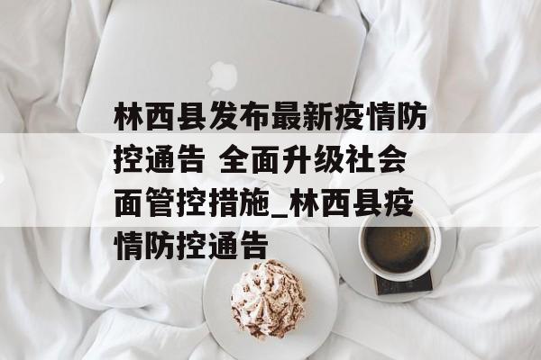 林西县发布最新疫情防控通告 全面升级社会面管控措施_林西县疫情防控通告