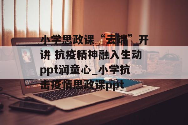 小学思政课“云端”开讲 抗疫精神融入生动ppt润童心_小学抗击疫情思政课ppt