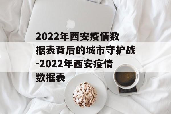2022年西安疫情数据表背后的城市守护战-2022年西安疫情数据表