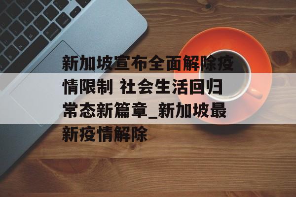 新加坡宣布全面解除疫情限制 社会生活回归常态新篇章_新加坡最新疫情解除
