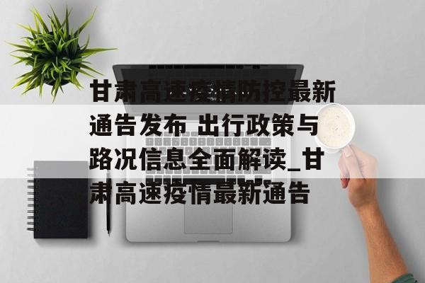 甘肃高速疫情防控最新通告发布 出行政策与路况信息全面解读_甘肃高速疫情最新通告